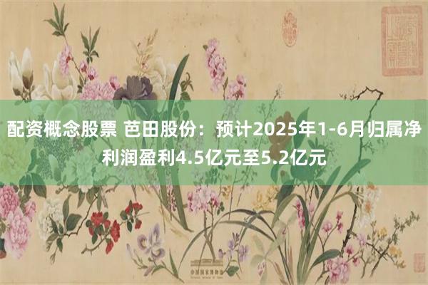 配资概念股票 芭田股份：预计2025年1-6月归属净利润盈利4.5亿元至5.2亿元