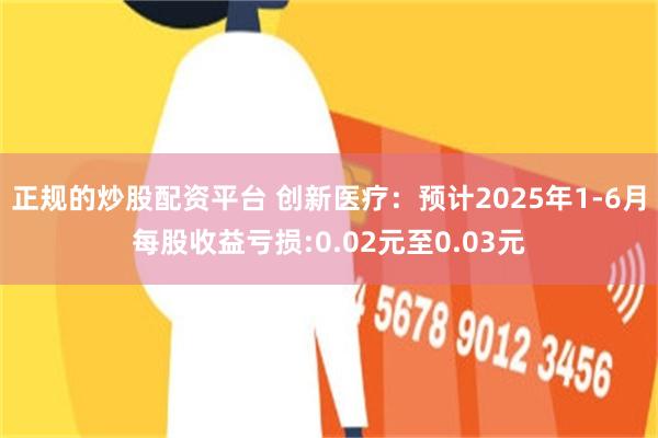 正规的炒股配资平台 创新医疗：预计2025年1-6月每股收益亏损:0.02元至0.03元
