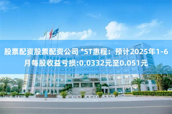 股票配资股票配资公司 *ST惠程：预计2025年1-6月每股收益亏损:0.0332元至0.051元