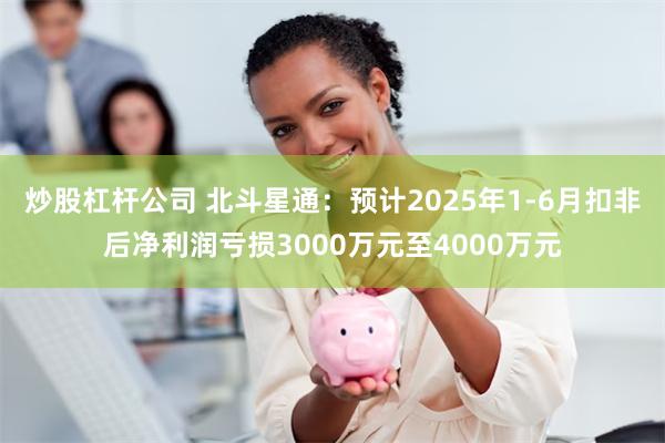 炒股杠杆公司 北斗星通：预计2025年1-6月扣非后净利润亏损3000万元至4000万元
