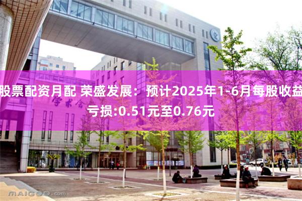 股票配资月配 荣盛发展：预计2025年1-6月每股收益亏损:0.51元至0.76元