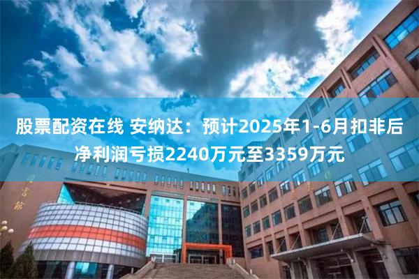 股票配资在线 安纳达：预计2025年1-6月扣非后净利润亏损2240万元至3359万元