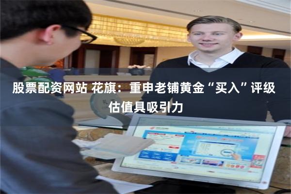 股票配资网站 花旗：重申老铺黄金“买入”评级 估值具吸引力