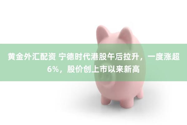 黄金外汇配资 宁德时代港股午后拉升，一度涨超6%，股价创上市以来新高