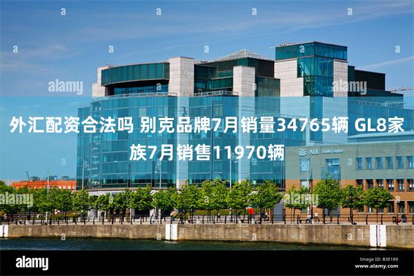 外汇配资合法吗 别克品牌7月销量34765辆 GL8家族7月销售11970辆