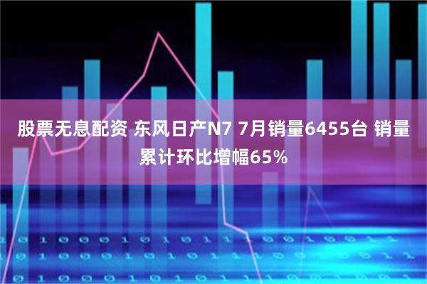 股票无息配资 东风日产N7 7月销量6455台 销量累计环比增幅65%
