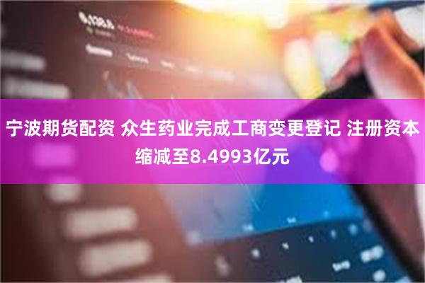 宁波期货配资 众生药业完成工商变更登记 注册资本缩减至8.4993亿元