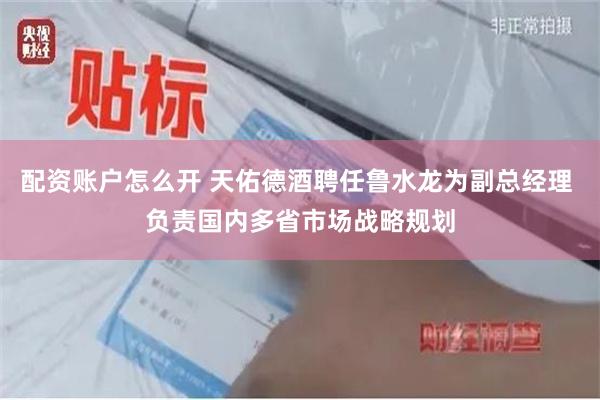 配资账户怎么开 天佑德酒聘任鲁水龙为副总经理 负责国内多省市场战略规划