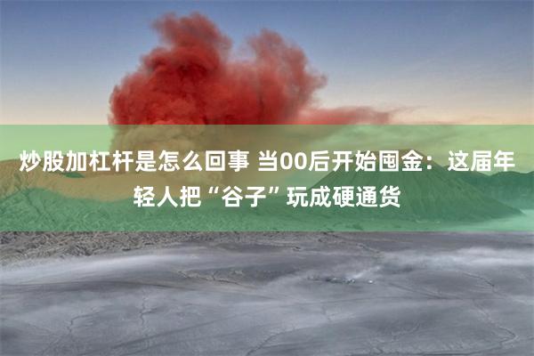 炒股加杠杆是怎么回事 当00后开始囤金：这届年轻人把“谷子”玩成硬通货
