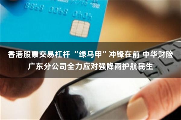 香港股票交易杠杆 “绿马甲”冲锋在前 中华财险广东分公司全力应对强降雨护航民生