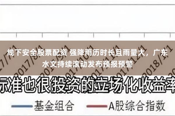线下安全股票配资 强降雨历时长且雨量大，广东水文持续滚动发布预报预警