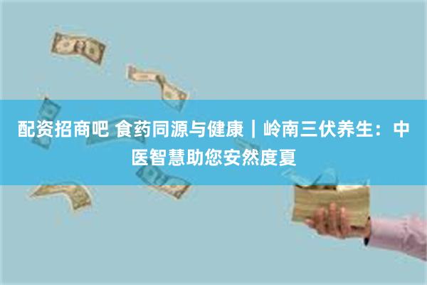 配资招商吧 食药同源与健康|岭南三伏养生:中医智慧助您安然度夏