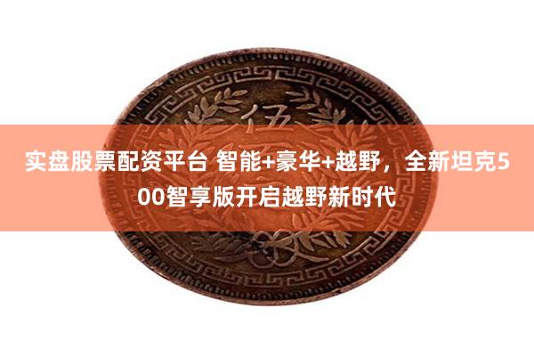 实盘股票配资平台 智能+豪华+越野，全新坦克500智享版开启越野新时代