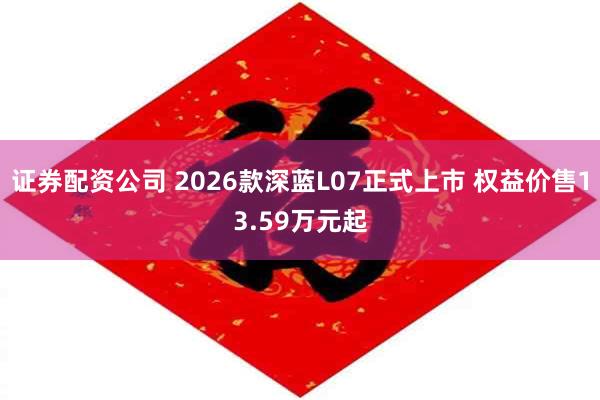 证券配资公司 2026款深蓝L07正式上市 权益价售13.59万元起