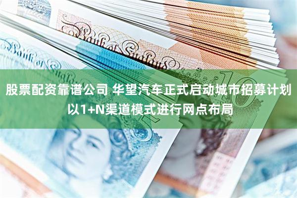 股票配资靠谱公司 华望汽车正式启动城市招募计划 以1+N渠道模式进行网点布局