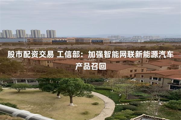 股市配资交易 工信部：加强智能网联新能源汽车产品召回