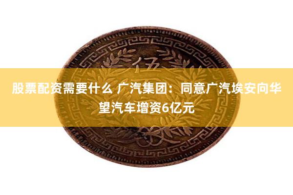 股票配资需要什么 广汽集团：同意广汽埃安向华望汽车增资6亿元