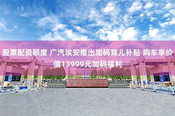 股票配资额度 广汽埃安推出加码育儿补贴 购车享价值13999元加码福利