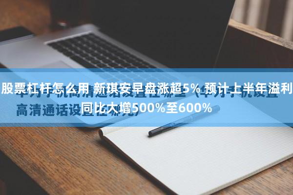 股票杠杆怎么用 新琪安早盘涨超5% 预计上半年溢利同比大增500%至600%