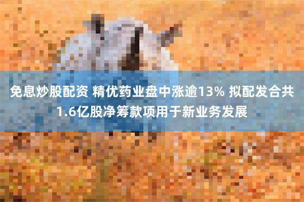 免息炒股配资 精优药业盘中涨逾13% 拟配发合共1.6亿股净筹款项用于新业务发展