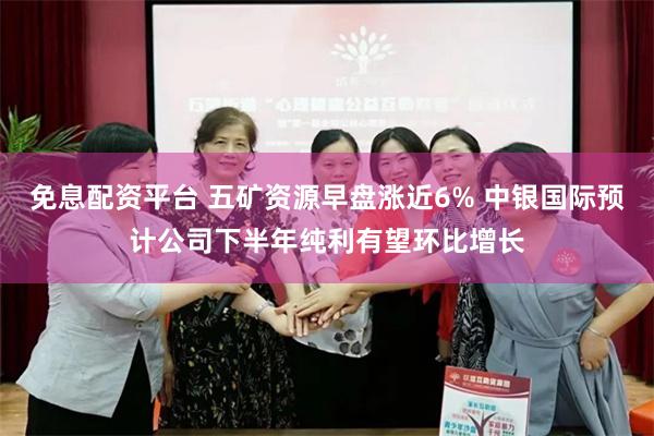 免息配资平台 五矿资源早盘涨近6% 中银国际预计公司下半年纯利有望环比增长