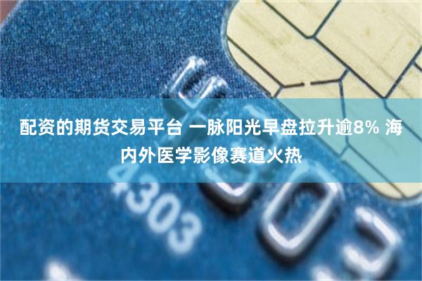 配资的期货交易平台 一脉阳光早盘拉升逾8% 海内外医学影像赛道火热