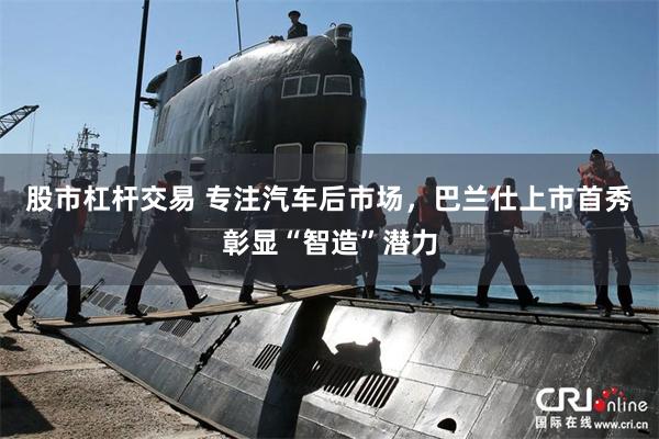 股市杠杆交易 专注汽车后市场，巴兰仕上市首秀彰显“智造”潜力