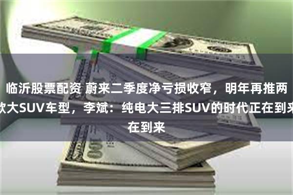 临沂股票配资 蔚来二季度净亏损收窄，明年再推两款大SUV车型，李斌：纯电大三排SUV的时代正在到来