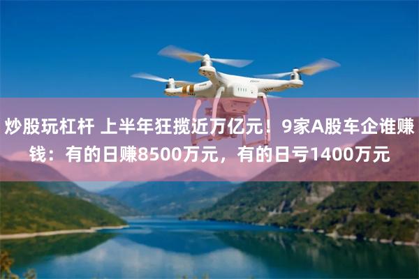 炒股玩杠杆 上半年狂揽近万亿元！9家A股车企谁赚钱：有的日赚8500万元，有的日亏1400万元