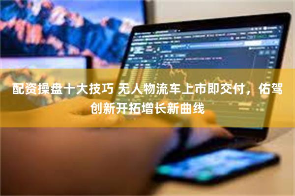 配资操盘十大技巧 无人物流车上市即交付，佑驾创新开拓增长新曲线