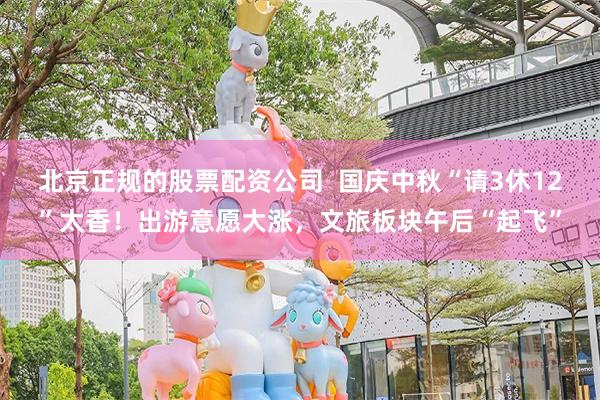 北京正规的股票配资公司  国庆中秋“请3休12”太香！出游意愿大涨，文旅板块午后“起飞”