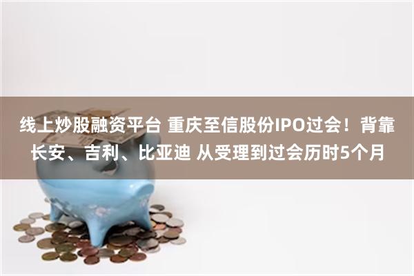 线上炒股融资平台 重庆至信股份IPO过会！背靠长安、吉利、比亚迪 从受理到过会历时5个月