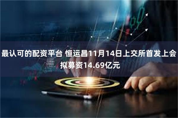 最认可的配资平台 恒运昌11月14日上交所首发上会 拟募资14.69亿元