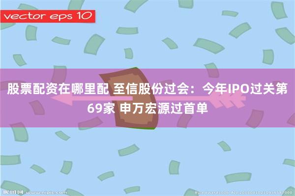 股票配资在哪里配 至信股份过会:今年IPO过关第69家 申万宏源过首单