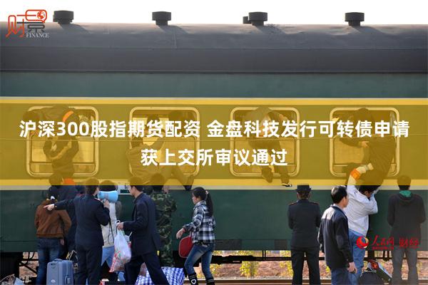 沪深300股指期货配资 金盘科技发行可转债申请获上交所审议通过