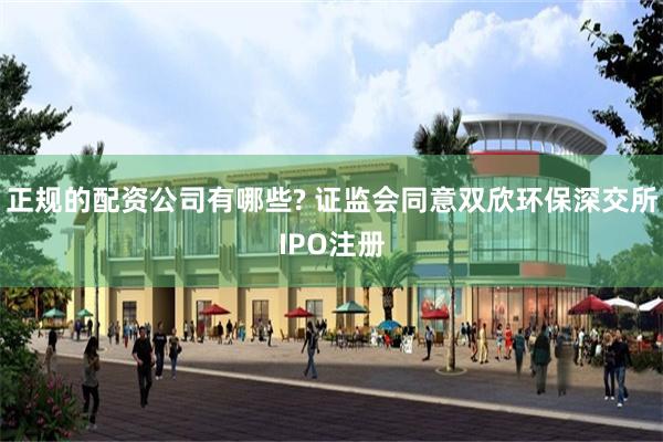 正规的配资公司有哪些? 证监会同意双欣环保深交所IPO注册