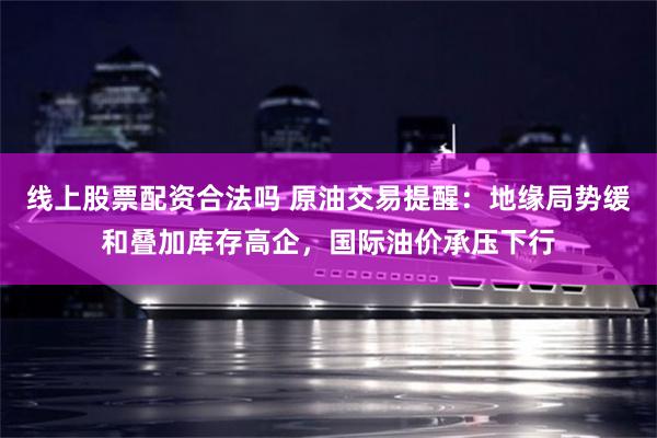 线上股票配资合法吗 原油交易提醒：地缘局势缓和叠加库存高企，国际油价承压下行