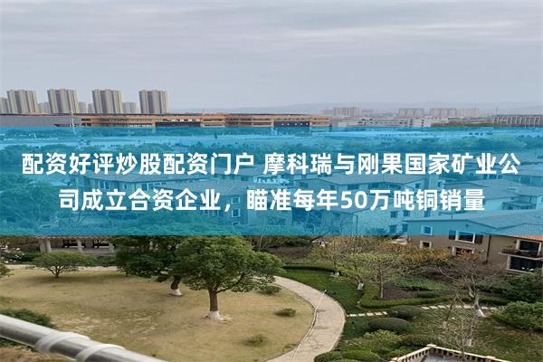 配资好评炒股配资门户 摩科瑞与刚果国家矿业公司成立合资企业，瞄准每年50万吨铜销量