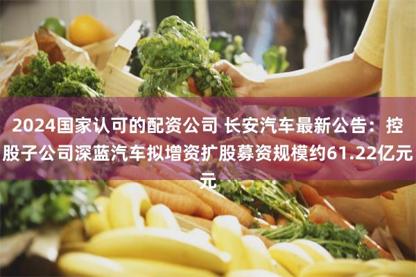 2024国家认可的配资公司 长安汽车最新公告：控股子公司深蓝汽车拟增资扩股募资规模约61.22亿元