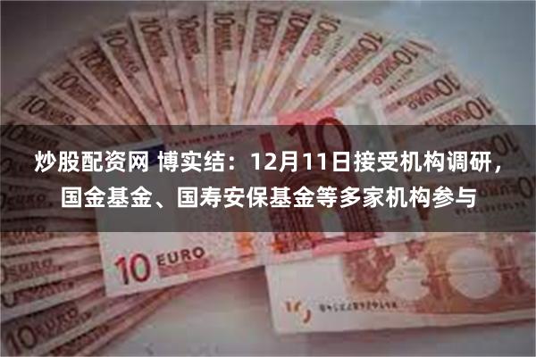 炒股配资网 博实结：12月11日接受机构调研，国金基金、国寿安保基金等多家机构参与
