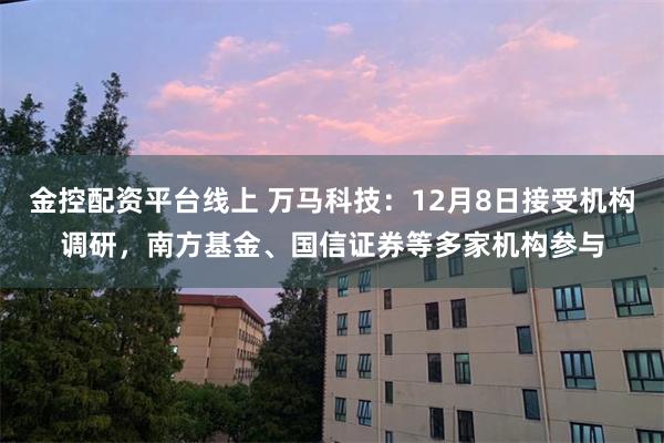 金控配资平台线上 万马科技：12月8日接受机构调研，南方基金、国信证券等多家机构参与