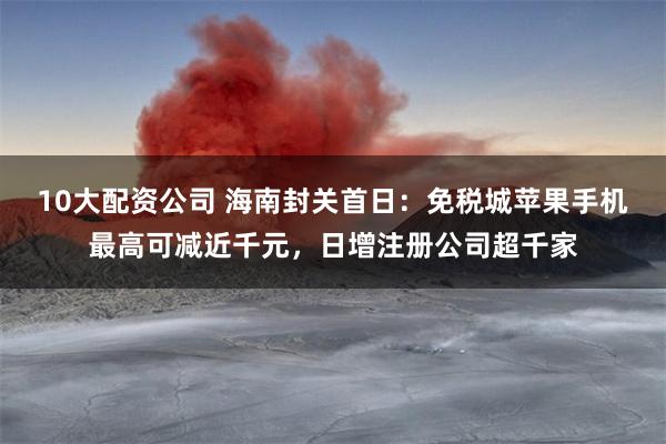 10大配资公司 海南封关首日：免税城苹果手机最高可减近千元，日增注册公司超千家