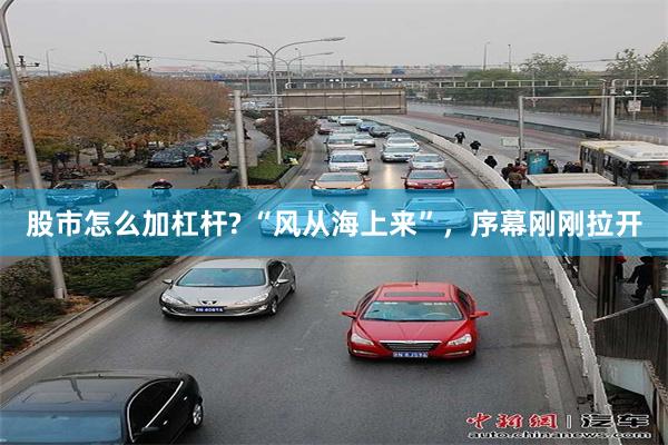 股市怎么加杠杆? “风从海上来”,序幕刚刚拉开