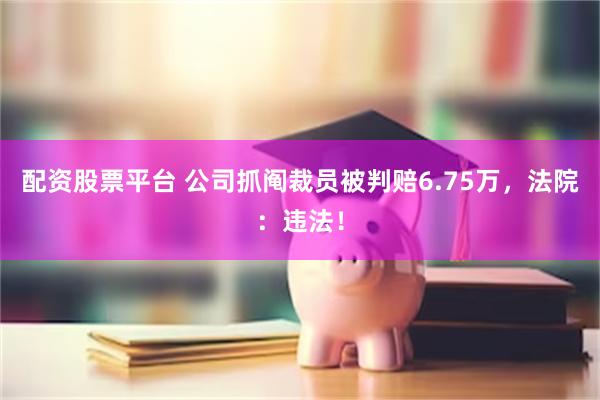 配资股票平台 公司抓阄裁员被判赔6.75万，法院：违法！