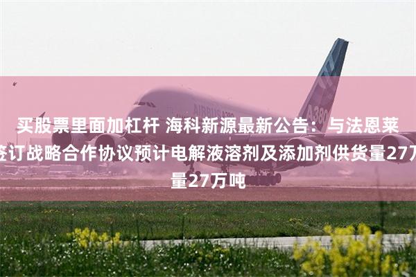 买股票里面加杠杆 海科新源最新公告：与法恩莱特签订战略合作协议预计电解液溶剂及添加剂供货量27万吨