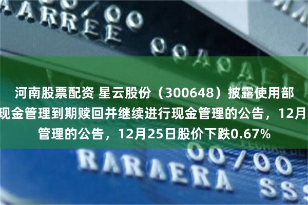 河南股票配资 星云股份（300648）披露使用部分闲置募集资金进行现金管理到期赎回并继续进行现金管理的公告，12月25日股价下跌0.67%