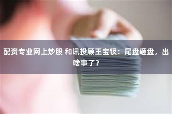 配资专业网上炒股 和讯投顾王宝钗：尾盘砸盘，出啥事了？