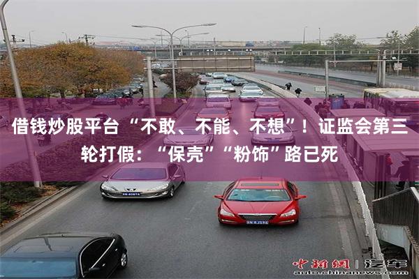 借钱炒股平台 “不敢、不能、不想”！证监会第三轮打假：“保壳”“粉饰”路已死