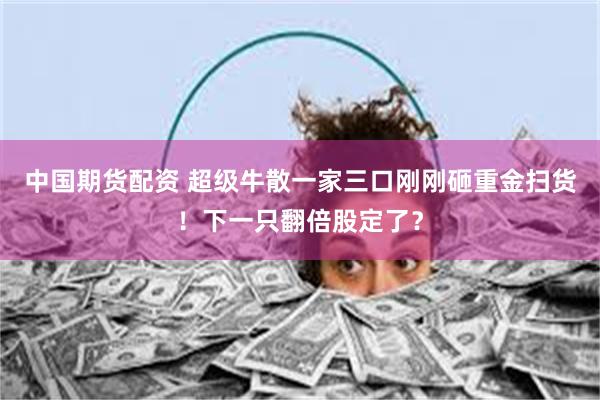 中国期货配资 超级牛散一家三口刚刚砸重金扫货！下一只翻倍股定了？