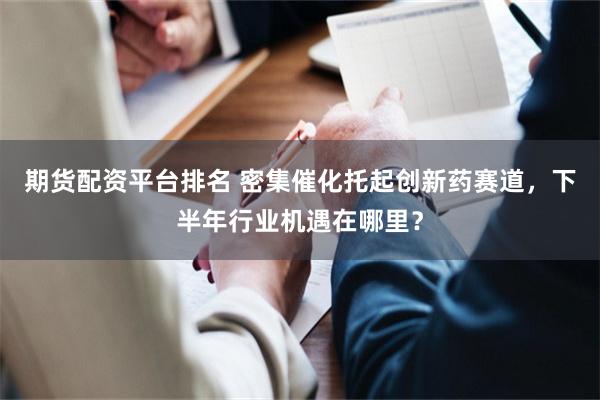 期货配资平台排名 密集催化托起创新药赛道，下半年行业机遇在哪里？